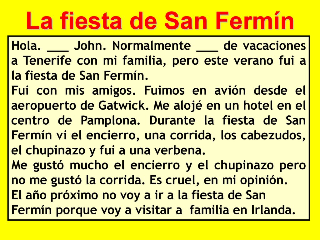 La fiesta de San Fermín Hola. ___ John. Normalmente ___ de vacaciones a Tenerife con mi familia, pero este verano fui a la fiesta de San Fermín.