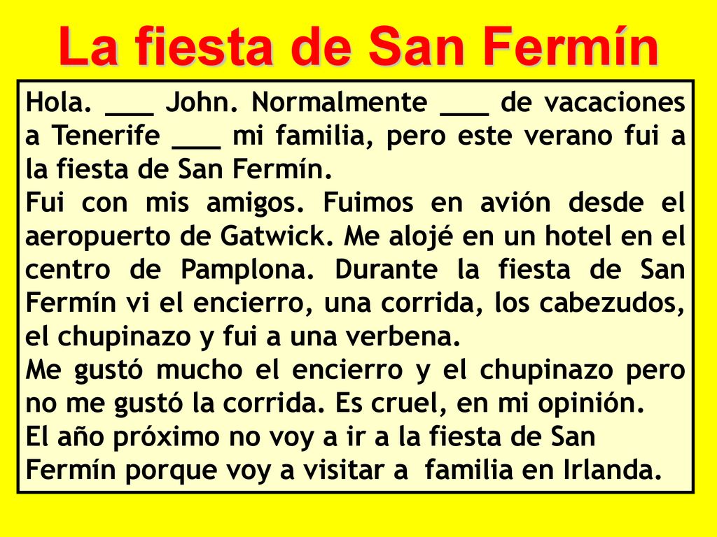 La fiesta de San Fermín Hola. ___ John. Normalmente ___ de vacaciones a Tenerife ___ mi familia, pero este verano fui a la fiesta de San Fermín.