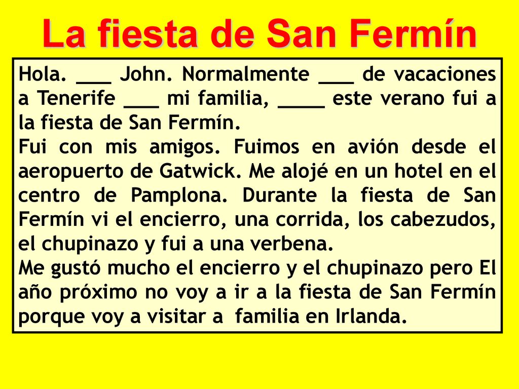 La fiesta de San Fermín Hola. ___ John. Normalmente ___ de vacaciones a Tenerife ___ mi familia, ____ este verano fui a la fiesta de San Fermín.