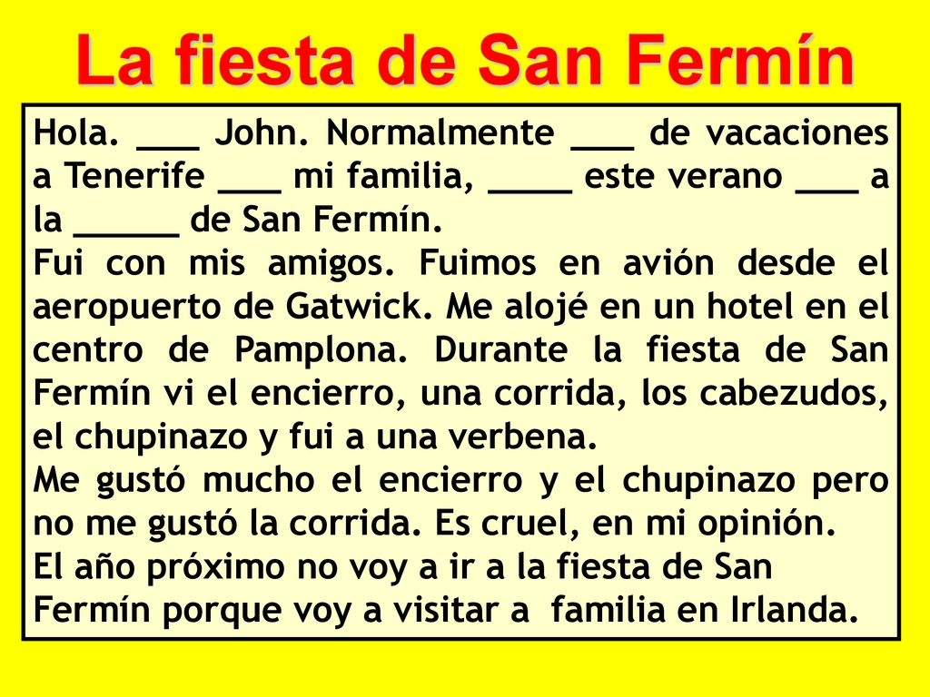 La fiesta de San Fermín Hola. ___ John. Normalmente ___ de vacaciones a Tenerife ___ mi familia, ____ este verano ___ a la _____ de San Fermín.