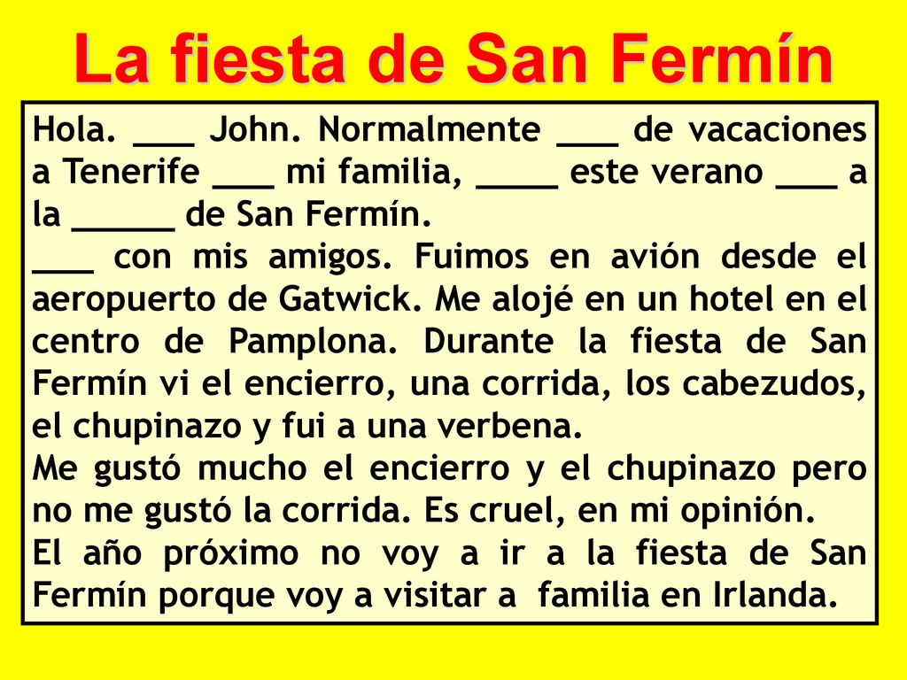 La fiesta de San Fermín Hola. ___ John. Normalmente ___ de vacaciones a Tenerife ___ mi familia, ____ este verano ___ a la _____ de San Fermín.