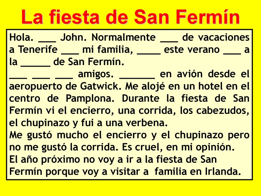 La fiesta de San Fermín Hola. ___ John. Normalmente ___ de vacaciones a Tenerife ___ mi familia, ____ este verano ___ a la _____ de San Fermín.