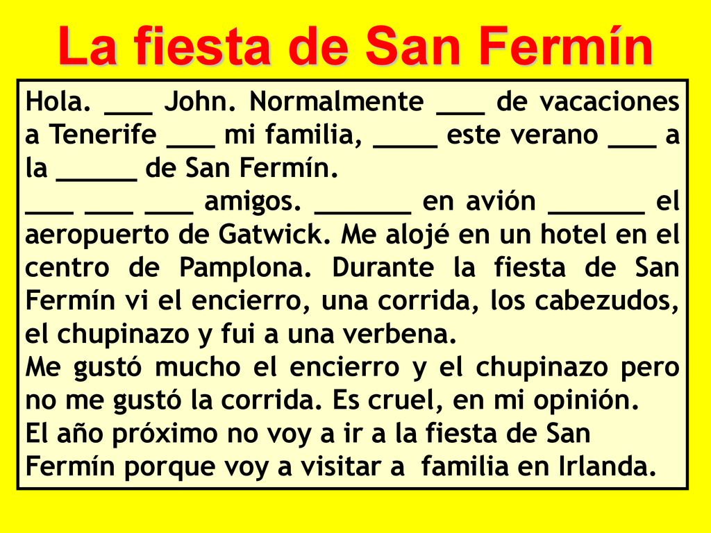 La fiesta de San Fermín Hola. ___ John. Normalmente ___ de vacaciones a Tenerife ___ mi familia, ____ este verano ___ a la _____ de San Fermín.