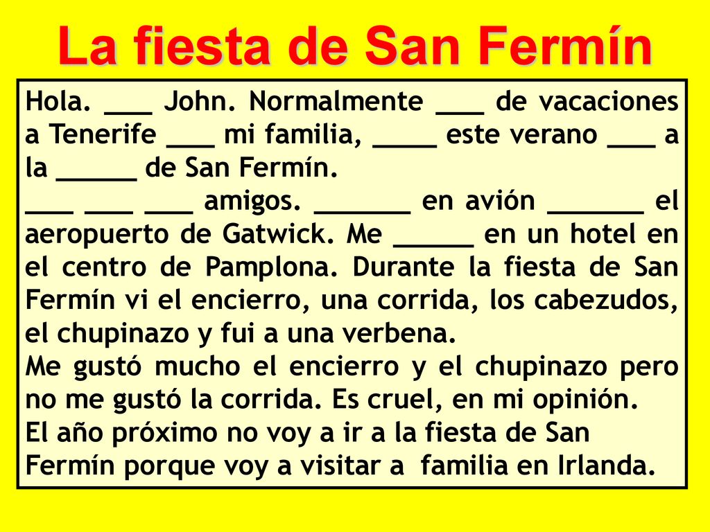 La fiesta de San Fermín Hola. ___ John. Normalmente ___ de vacaciones a Tenerife ___ mi familia, ____ este verano ___ a la _____ de San Fermín.