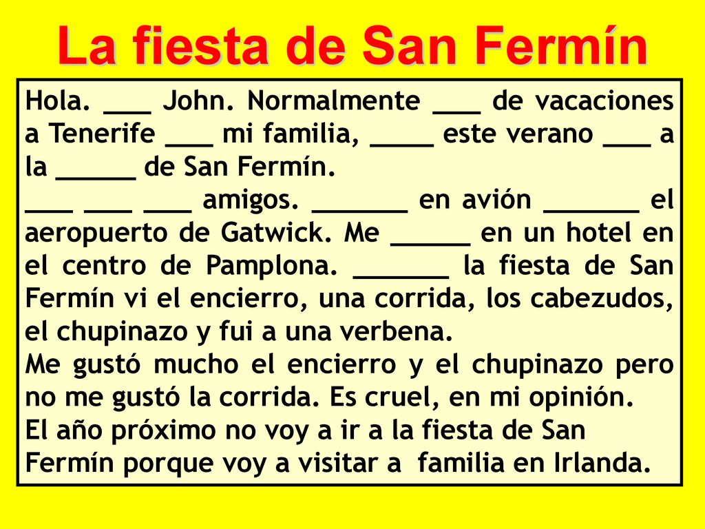La fiesta de San Fermín Hola. ___ John. Normalmente ___ de vacaciones a Tenerife ___ mi familia, ____ este verano ___ a la _____ de San Fermín.