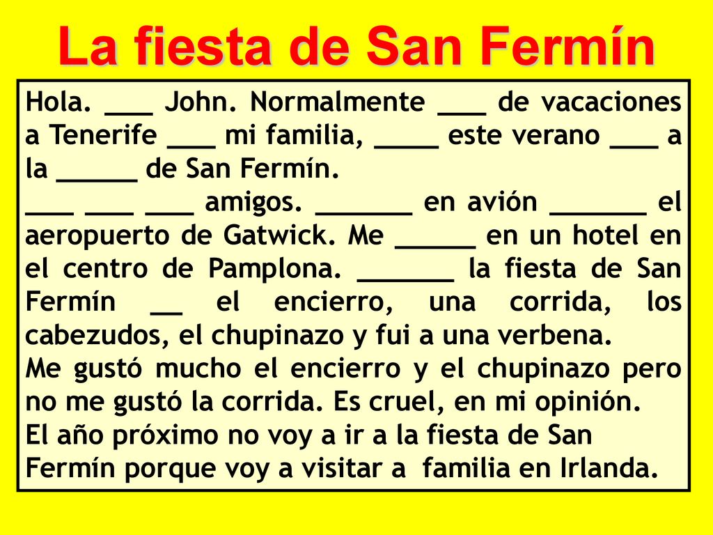La fiesta de San Fermín Hola. ___ John. Normalmente ___ de vacaciones a Tenerife ___ mi familia, ____ este verano ___ a la _____ de San Fermín.