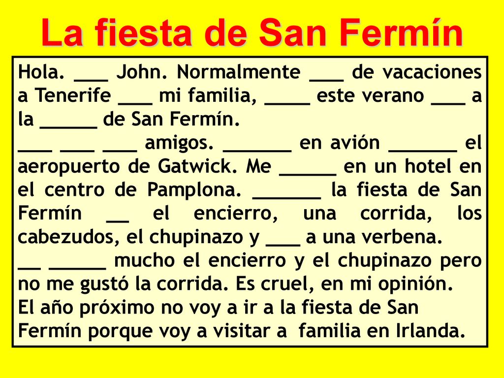 La fiesta de San Fermín Hola. ___ John. Normalmente ___ de vacaciones a Tenerife ___ mi familia, ____ este verano ___ a la _____ de San Fermín.