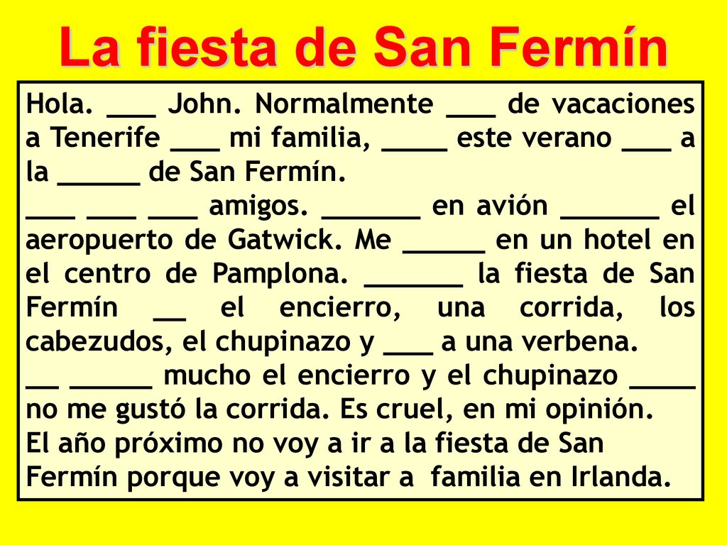 La fiesta de San Fermín Hola. ___ John. Normalmente ___ de vacaciones a Tenerife ___ mi familia, ____ este verano ___ a la _____ de San Fermín.