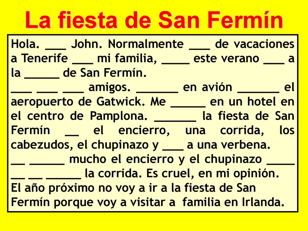 La fiesta de San Fermín Hola. ___ John. Normalmente ___ de vacaciones a Tenerife ___ mi familia, ____ este verano ___ a la _____ de San Fermín.