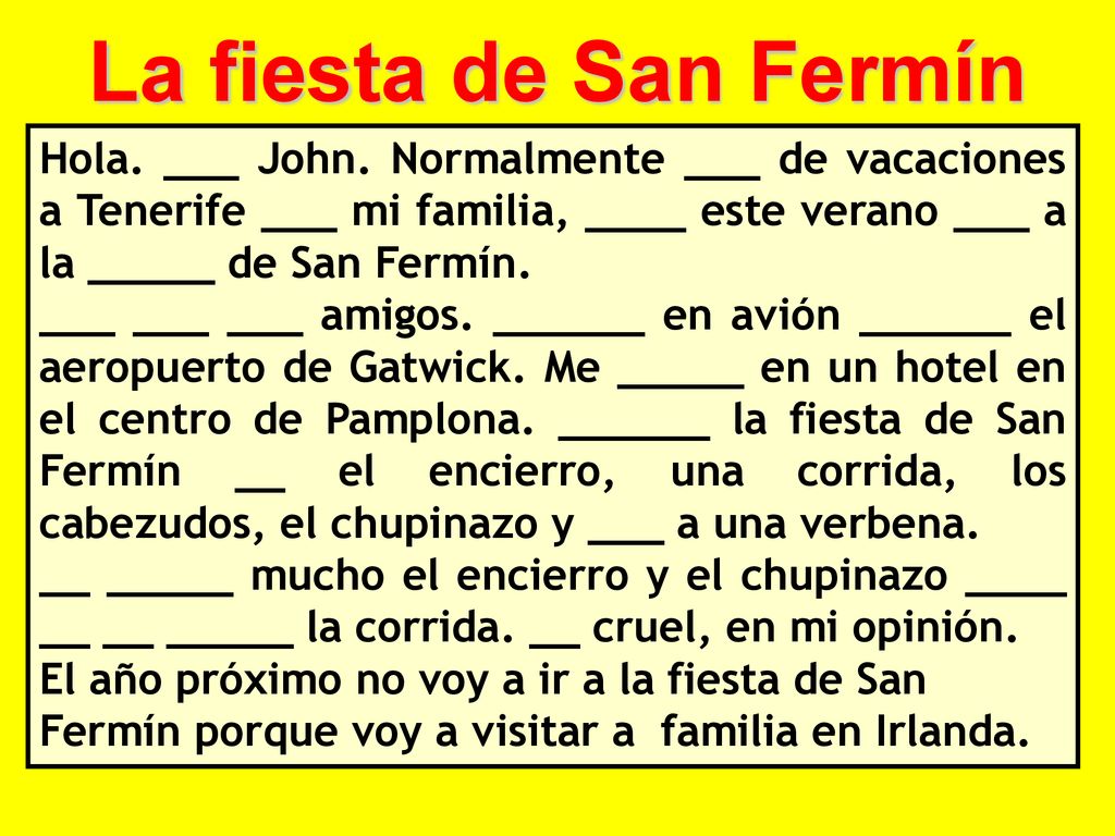 La fiesta de San Fermín Hola. ___ John. Normalmente ___ de vacaciones a Tenerife ___ mi familia, ____ este verano ___ a la _____ de San Fermín.