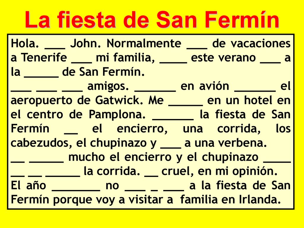 La fiesta de San Fermín Hola. ___ John. Normalmente ___ de vacaciones a Tenerife ___ mi familia, ____ este verano ___ a la _____ de San Fermín.