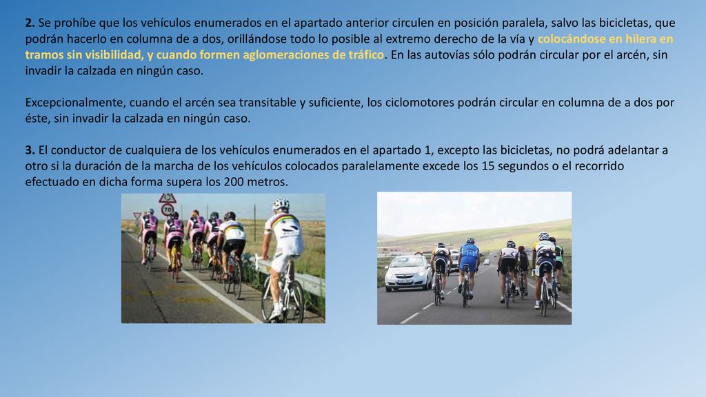 2. Se prohíbe que los vehículos enumerados en el apartado anterior circulen en posición paralela, salvo las bicicletas, que podrán hacerlo en columna de a dos, orillándose todo lo posible al extremo derecho de la vía y colocándose en hilera en tramos sin visibilidad, y cuando formen aglomeraciones de tráfico. En las autovías sólo podrán circular por el arcén, sin invadir la calzada en ningún caso.