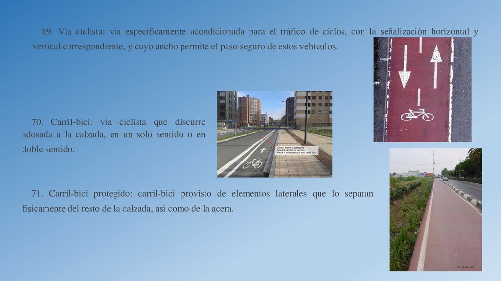 69. Vía ciclista: vía específicamente acondicionada para el tráfico de ciclos, con la señalización horizontal y vertical correspondiente, y cuyo ancho permite el paso seguro de estos vehículos.