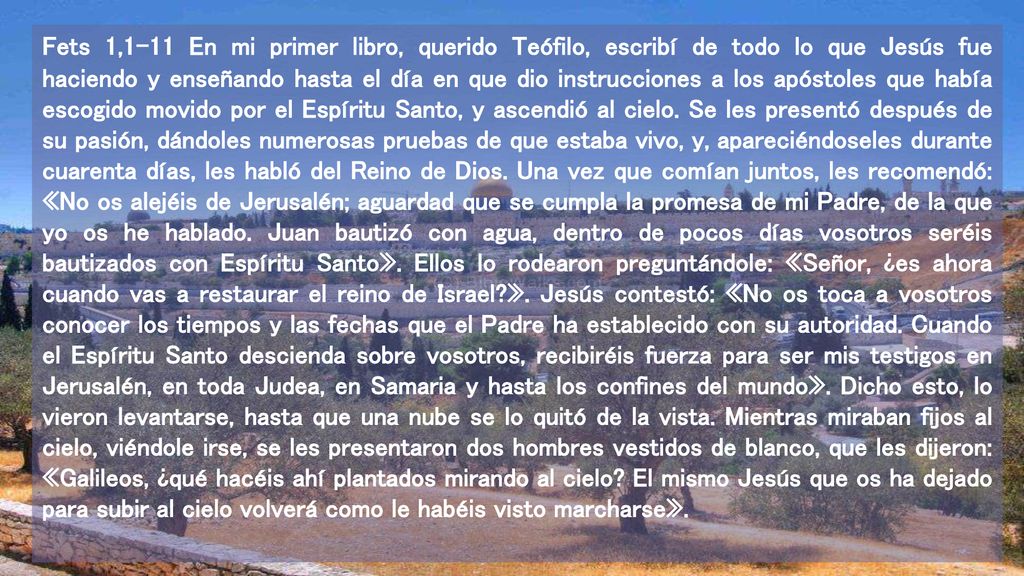 Fets 1,1-11 En mi primer libro, querido Teófilo, escribí de todo lo que Jesús fue haciendo y enseñando hasta el día en que dio instrucciones a los apóstoles que había escogido movido por el Espíritu Santo, y ascendió al cielo.