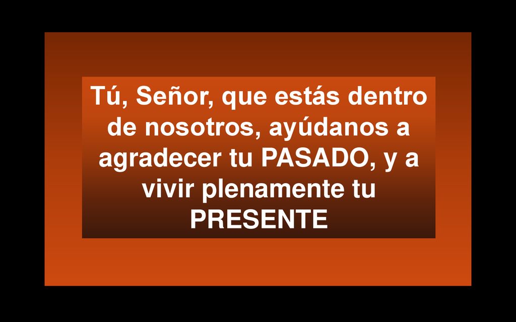 Tú, Señor, que estás dentro de nosotros, ayúdanos a agradecer tu PASADO, y a vivir plenamente tu PRESENTE