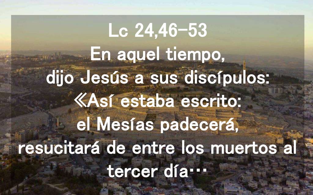 Lc 24,46-53 En aquel tiempo, dijo Jesús a sus discípulos: «Así estaba escrito: el Mesías padecerá, resucitará de entre los muertos al tercer día…