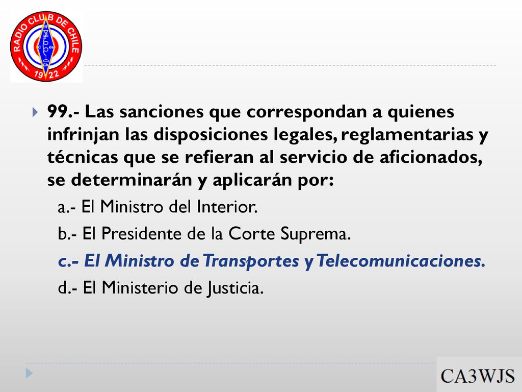 99.- Las sanciones que correspondan a quienes infrinjan las disposiciones legales, reglamentarias y técnicas que se refieran al servicio de aficionados, se determinarán y aplicarán por: