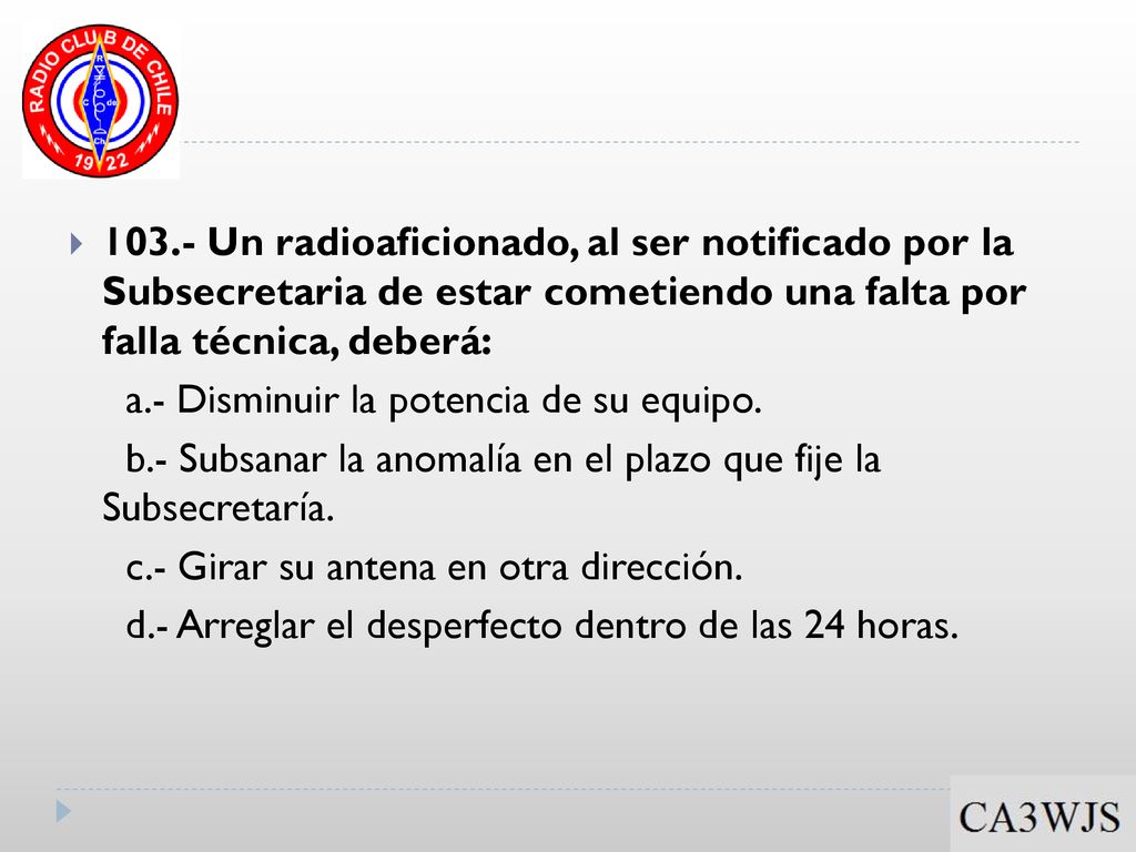 103.- Un radioaficionado, al ser notificado por la Subsecretaria de estar cometiendo una falta por falla técnica, deberá: