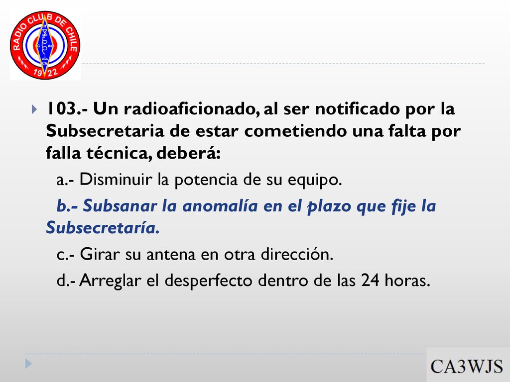 103.- Un radioaficionado, al ser notificado por la Subsecretaria de estar cometiendo una falta por falla técnica, deberá: