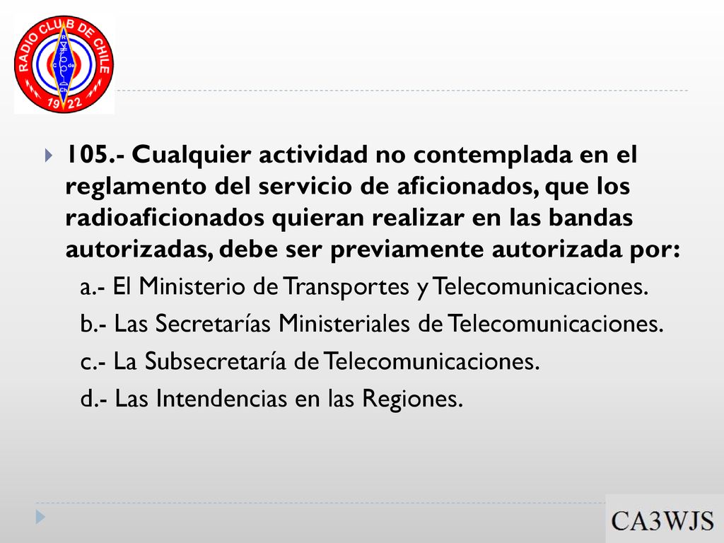 105.- Cualquier actividad no contemplada en el reglamento del servicio de aficionados, que los radioaficionados quieran realizar en las bandas autorizadas, debe ser previamente autorizada por: