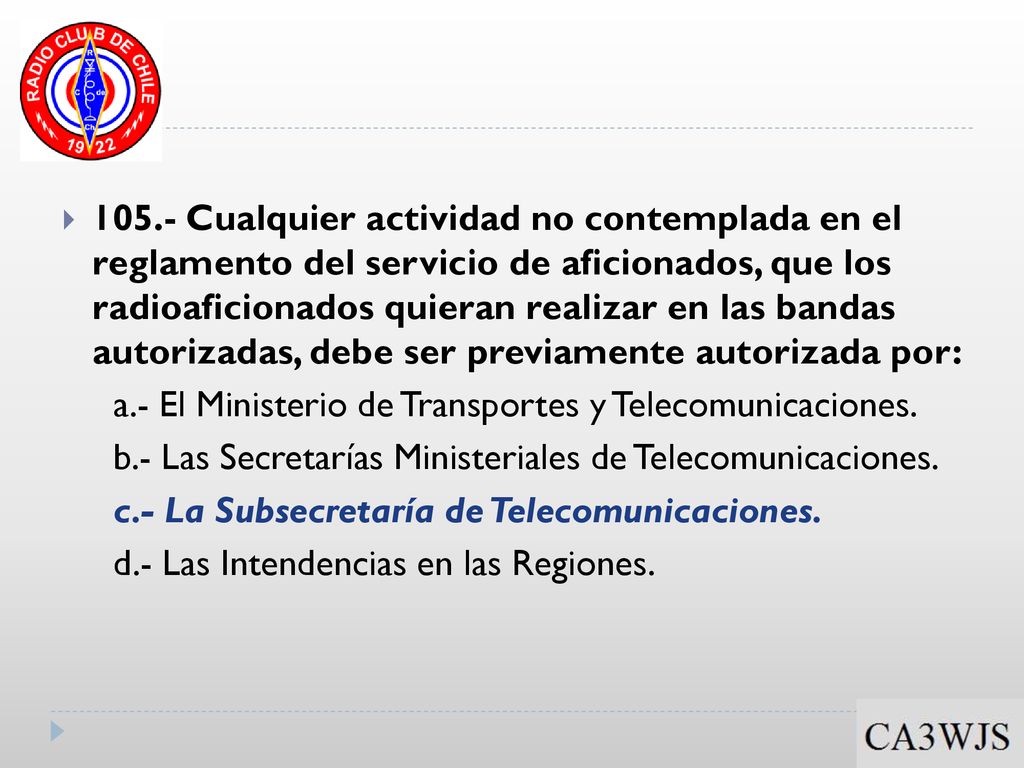 105.- Cualquier actividad no contemplada en el reglamento del servicio de aficionados, que los radioaficionados quieran realizar en las bandas autorizadas, debe ser previamente autorizada por: