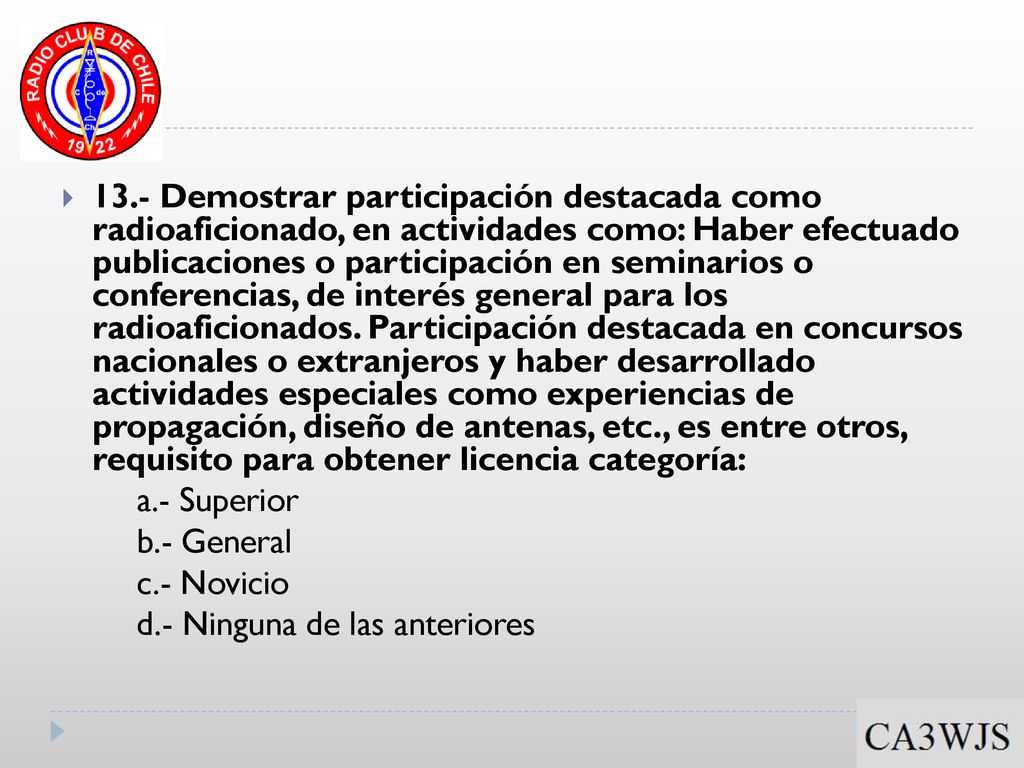13.- Demostrar participación destacada como radioaficionado, en actividades como: Haber efectuado publicaciones o participación en seminarios o conferencias, de interés general para los radioaficionados. Participación destacada en concursos nacionales o extranjeros y haber desarrollado actividades especiales como experiencias de propagación, diseño de antenas, etc., es entre otros, requisito para obtener licencia categoría: