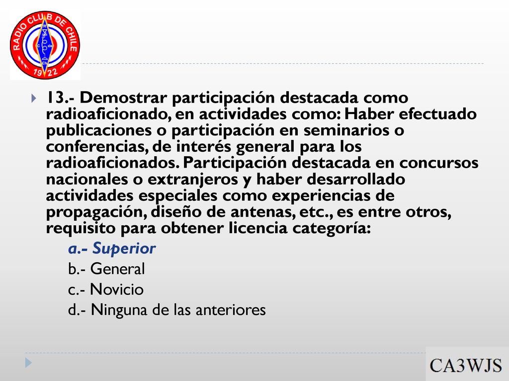 13.- Demostrar participación destacada como radioaficionado, en actividades como: Haber efectuado publicaciones o participación en seminarios o conferencias, de interés general para los radioaficionados. Participación destacada en concursos nacionales o extranjeros y haber desarrollado actividades especiales como experiencias de propagación, diseño de antenas, etc., es entre otros, requisito para obtener licencia categoría: