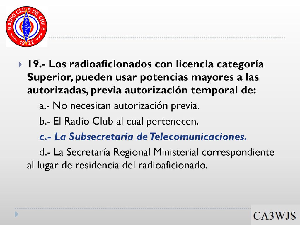 19.- Los radioaficionados con licencia categoría Superior, pueden usar potencias mayores a las autorizadas, previa autorización temporal de: