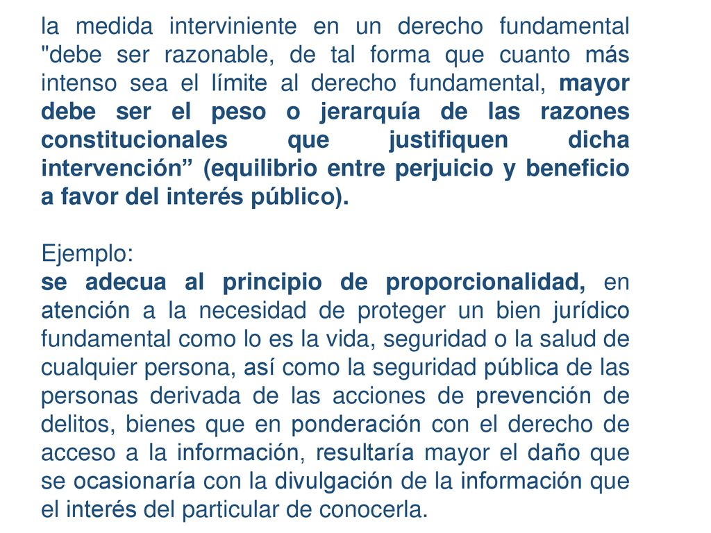 la medida interviniente en un derecho fundamental debe ser razonable, de tal forma que cuanto más intenso sea el límite al derecho fundamental, mayor debe ser el peso o jerarquía de las razones constitucionales que justifiquen dicha intervención (equilibrio entre perjuicio y beneficio a favor del interés público).