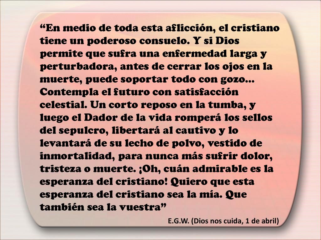 En medio de toda esta aflicción, el cristiano tiene un poderoso consuelo. Y si Dios permite que sufra una enfermedad larga y perturbadora, antes de cerrar los ojos en la muerte, puede soportar todo con gozo... Contempla el futuro con satisfacción celestial. Un corto reposo en la tumba, y luego el Dador de la vida romperá los sellos del sepulcro, libertará al cautivo y lo levantará de su lecho de polvo, vestido de inmortalidad, para nunca más sufrir dolor, tristeza o muerte. ¡Oh, cuán admirable es la esperanza del cristiano! Quiero que esta esperanza del cristiano sea la mía. Que también sea la vuestra