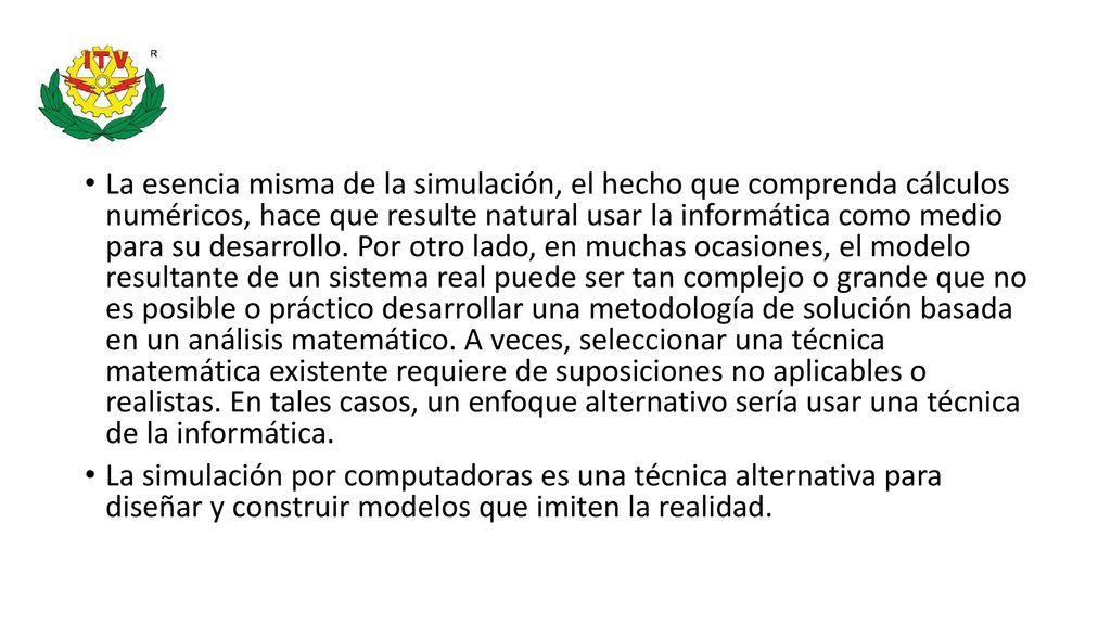 La esencia misma de la simulación, el hecho que comprenda cálculos numéricos, hace que resulte natural usar la informática como medio para su desarrollo. Por otro lado, en muchas ocasiones, el modelo resultante de un sistema real puede ser tan complejo o grande que no es posible o práctico desarrollar una metodología de solución basada en un análisis matemático. A veces, seleccionar una técnica matemática existente requiere de suposiciones no aplicables o realistas. En tales casos, un enfoque alternativo sería usar una técnica de la informática.