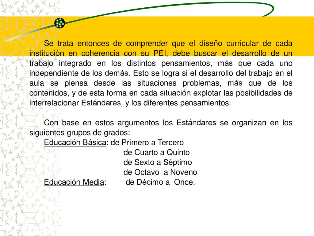 Se trata entonces de comprender que el diseño curricular de cada institución en coherencia con su PEI, debe buscar el desarrollo de un trabajo integrado en los distintos pensamientos, más que cada uno independiente de los demás. Esto se logra si el desarrollo del trabajo en el aula se piensa desde las situaciones problemas, más que de los contenidos, y de esta forma en cada situación explotar las posibilidades de interrelacionar Estándares, y los diferentes pensamientos.