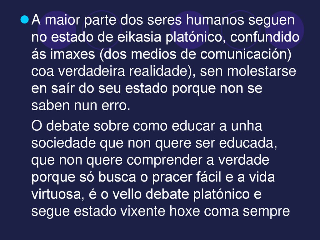 A maior parte dos seres humanos seguen no estado de eikasia platónico, confundido ás imaxes (dos medios de comunicación) coa verdadeira realidade), sen molestarse en saír do seu estado porque non se saben nun erro.