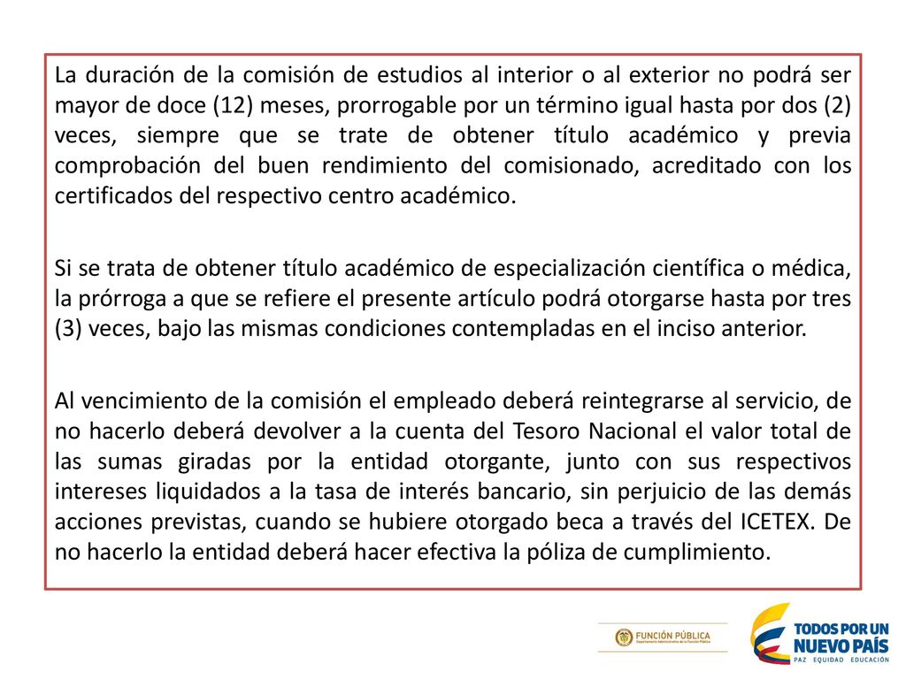La duración de la comisión de estudios al interior o al exterior no podrá ser mayor de doce (12) meses, prorrogable por un término igual hasta por dos (2) veces, siempre que se trate de obtener título académico y previa comprobación del buen rendimiento del comisionado, acreditado con los certificados del respectivo centro académico.