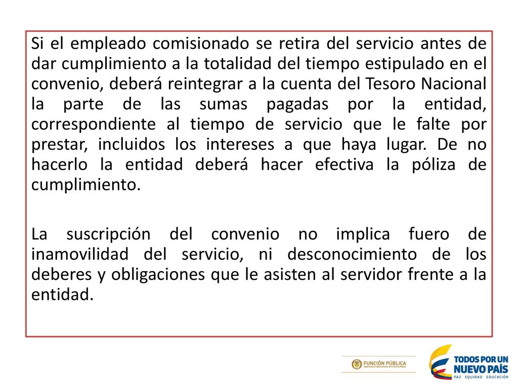 Si el empleado comisionado se retira del servicio antes de dar cumplimiento a la totalidad del tiempo estipulado en el convenio, deberá reintegrar a la cuenta del Tesoro Nacional la parte de las sumas pagadas por la entidad, correspondiente al tiempo de servicio que le falte por prestar, incluidos los intereses a que haya lugar.