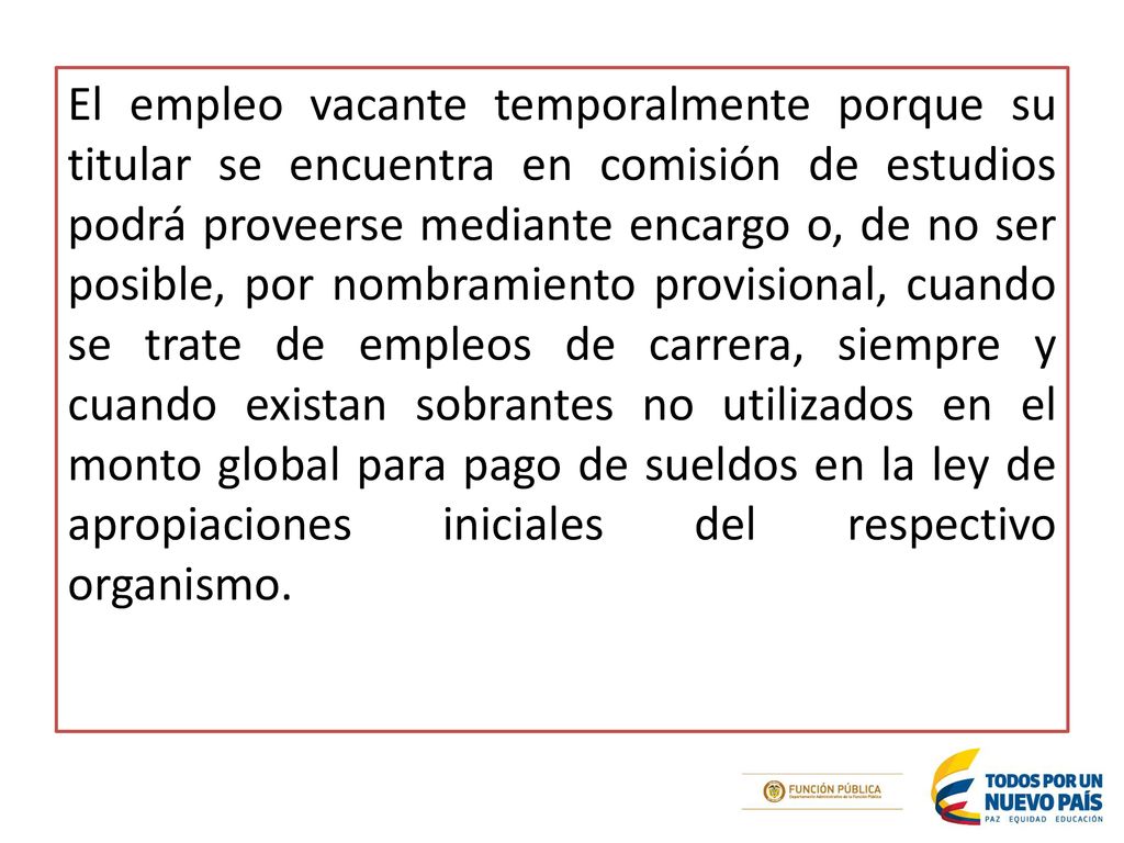 El empleo vacante temporalmente porque su titular se encuentra en comisión de estudios podrá proveerse mediante encargo o, de no ser posible, por nombramiento provisional, cuando se trate de empleos de carrera, siempre y cuando existan sobrantes no utilizados en el monto global para pago de sueldos en la ley de apropiaciones iniciales del respectivo organismo.