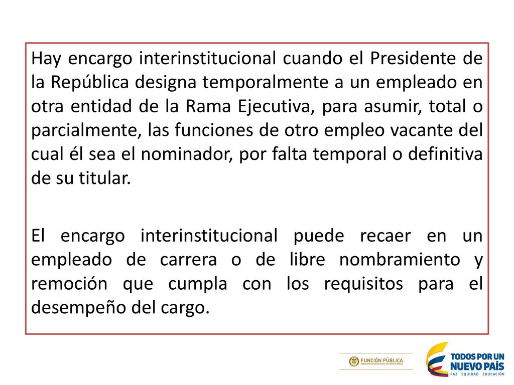 Hay encargo interinstitucional cuando el Presidente de la República designa temporalmente a un empleado en otra entidad de la Rama Ejecutiva, para asumir, total o parcialmente, las funciones de otro empleo vacante del cual él sea el nominador, por falta temporal o definitiva de su titular.