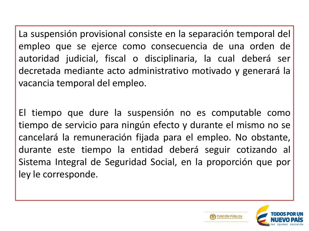 La suspensión provisional consiste en la separación temporal del empleo que se ejerce como consecuencia de una orden de autoridad judicial, fiscal o disciplinaria, la cual deberá ser decretada mediante acto administrativo motivado y generará la vacancia temporal del empleo.