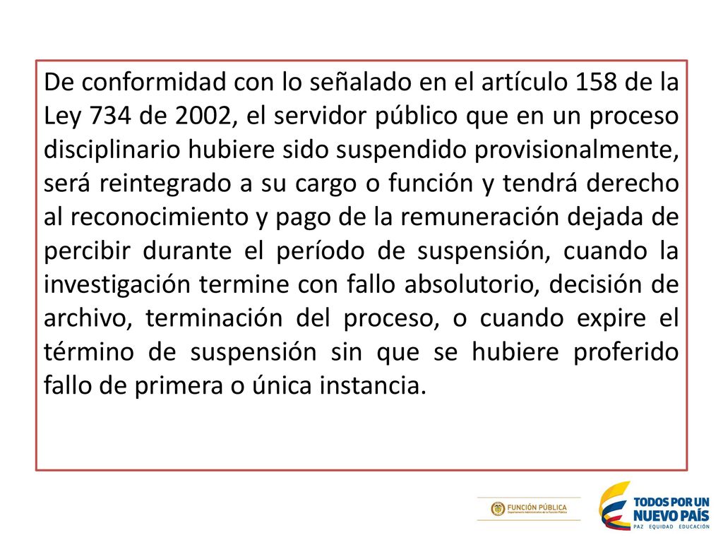 De conformidad con lo señalado en el artículo 158 de la Ley 734 de 2002, el servidor público que en un proceso disciplinario hubiere sido suspendido provisionalmente, será reintegrado a su cargo o función y tendrá derecho al reconocimiento y pago de la remuneración dejada de percibir durante el período de suspensión, cuando la investigación termine con fallo absolutorio, decisión de archivo, terminación del proceso, o cuando expire el término de suspensión sin que se hubiere proferido fallo de primera o única instancia.