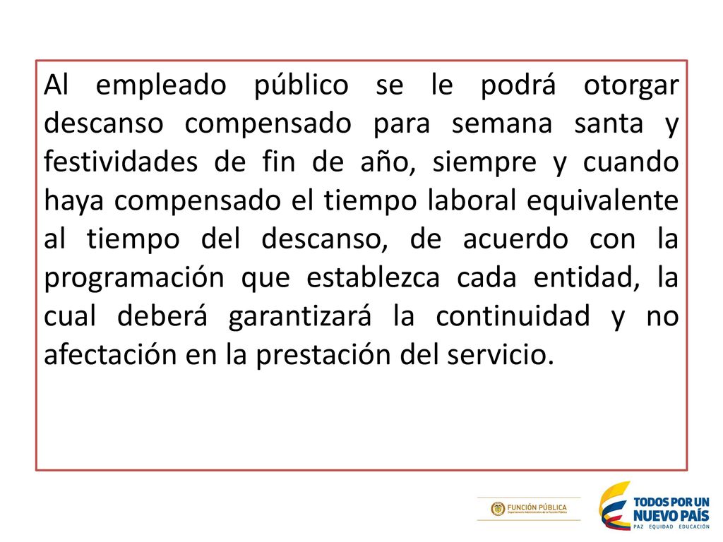 Al empleado público se le podrá otorgar descanso compensado para semana santa y festividades de fin de año, siempre y cuando haya compensado el tiempo laboral equivalente al tiempo del descanso, de acuerdo con la programación que establezca cada entidad, la cual deberá garantizará la continuidad y no afectación en la prestación del servicio.