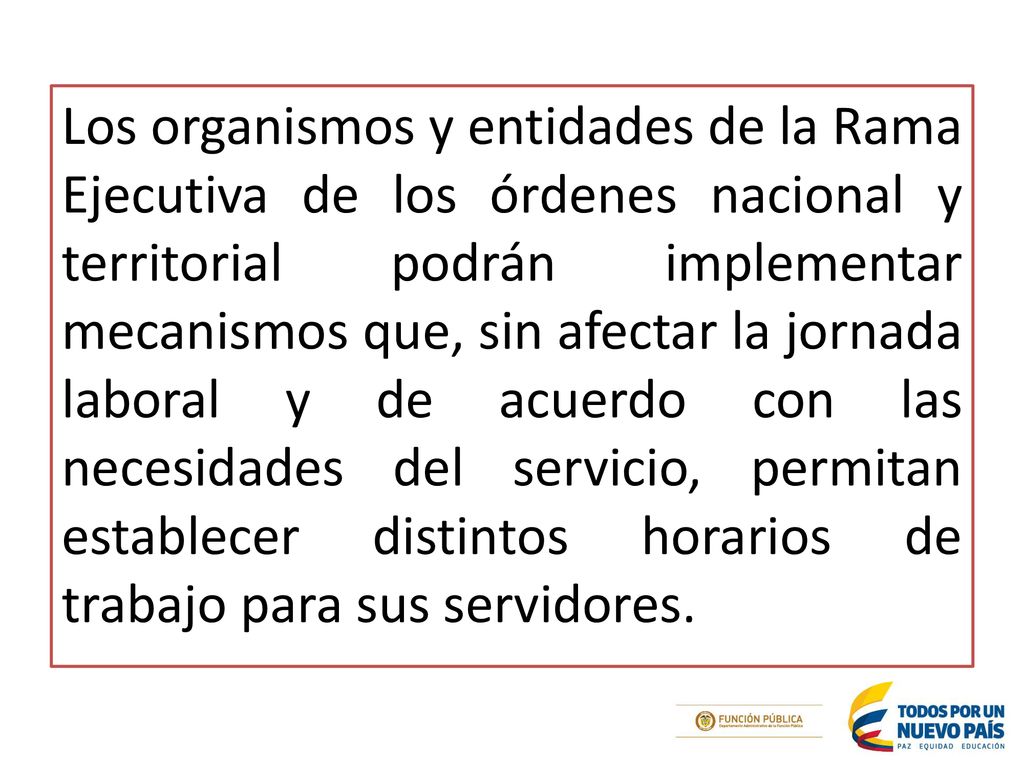 Los organismos y entidades de la Rama Ejecutiva de los órdenes nacional y territorial podrán implementar mecanismos que, sin afectar la jornada laboral y de acuerdo con las necesidades del servicio, permitan establecer distintos horarios de trabajo para sus servidores.