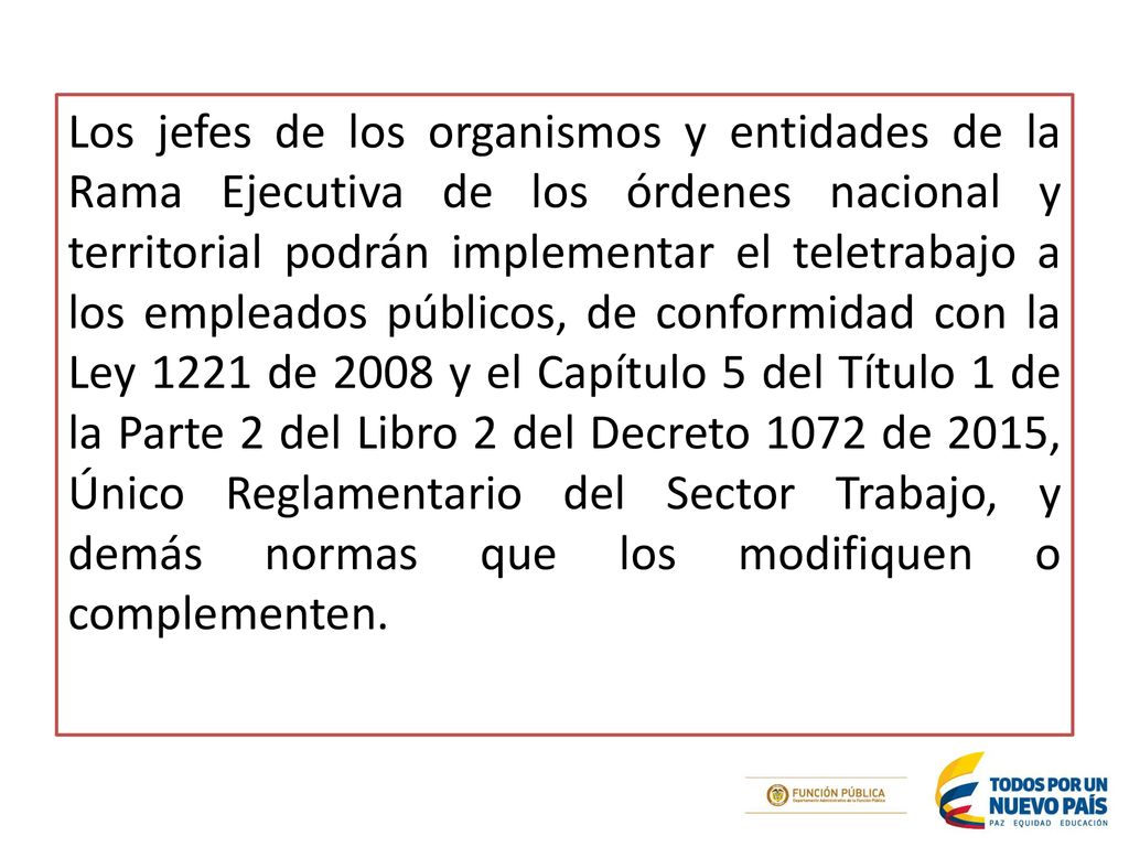 Los jefes de los organismos y entidades de la Rama Ejecutiva de los órdenes nacional y territorial podrán implementar el teletrabajo a los empleados públicos, de conformidad con la Ley 1221 de 2008 y el Capítulo 5 del Título 1 de la Parte 2 del Libro 2 del Decreto 1072 de 2015, Único Reglamentario del Sector Trabajo, y demás normas que los modifiquen o complementen.