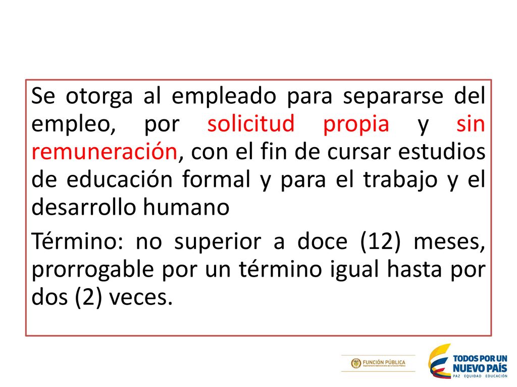 Se otorga al empleado para separarse del empleo, por solicitud propia y sin remuneración, con el fin de cursar estudios de educación formal y para el trabajo y el desarrollo humano Término: no superior a doce (12) meses, prorrogable por un término igual hasta por dos (2) veces.