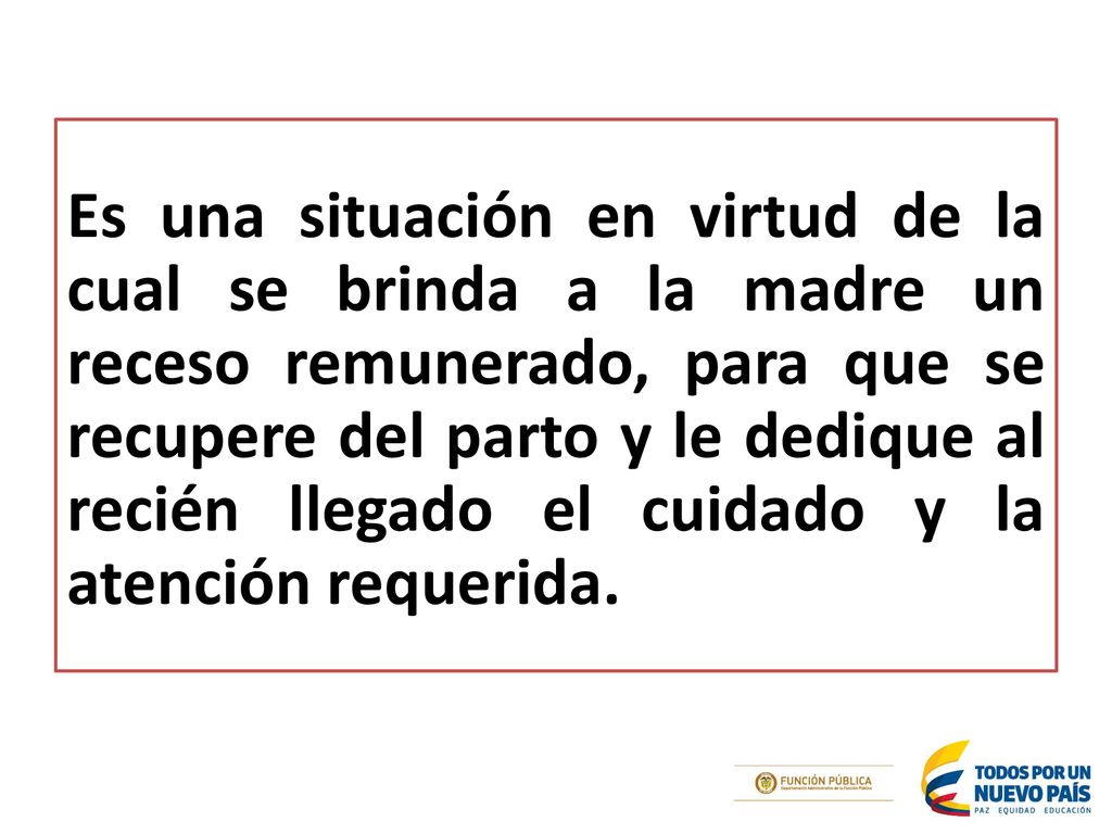 Es una situación en virtud de la cual se brinda a la madre un receso remunerado, para que se recupere del parto y le dedique al recién llegado el cuidado y la atención requerida.