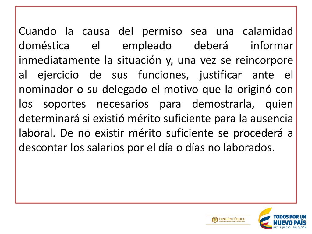 Cuando la causa del permiso sea una calamidad doméstica el empleado deberá informar inmediatamente la situación y, una vez se reincorpore al ejercicio de sus funciones, justificar ante el nominador o su delegado el motivo que la originó con los soportes necesarios para demostrarla, quien determinará si existió mérito suficiente para la ausencia laboral.
