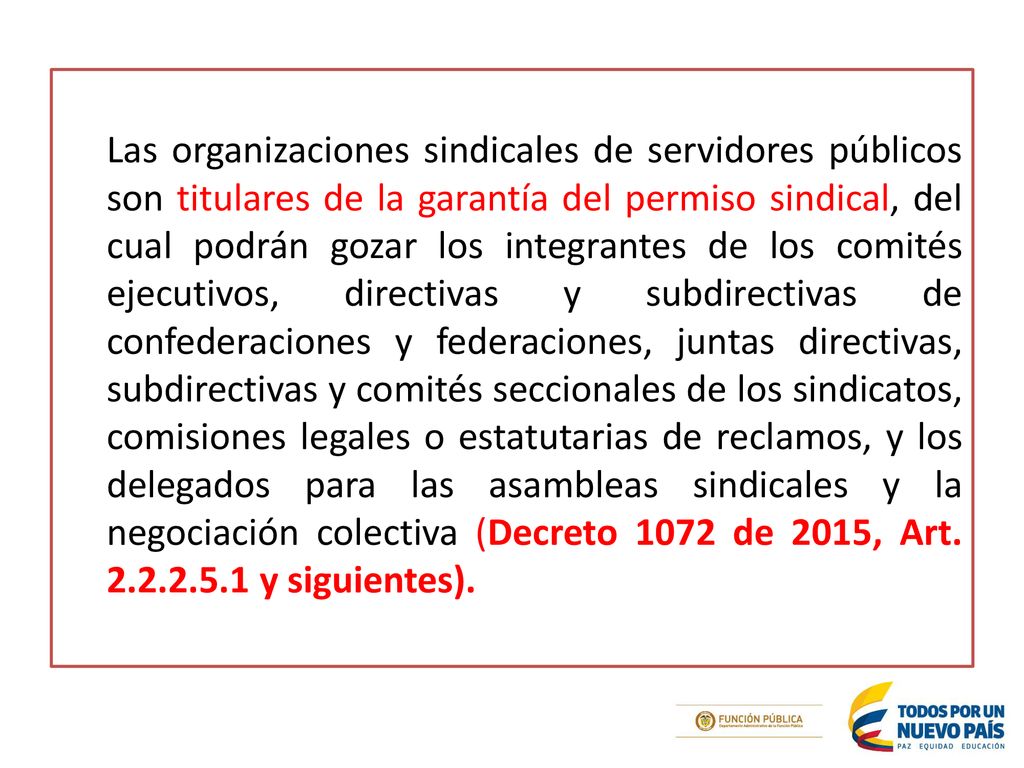 Las organizaciones sindicales de servidores públicos son titulares de la garantía del permiso sindical, del cual podrán gozar los integrantes de los comités ejecutivos, directivas y subdirectivas de confederaciones y federaciones, juntas directivas, subdirectivas y comités seccionales de los sindicatos, comisiones legales o estatutarias de reclamos, y los delegados para las asambleas sindicales y la negociación colectiva (Decreto 1072 de 2015, Art.