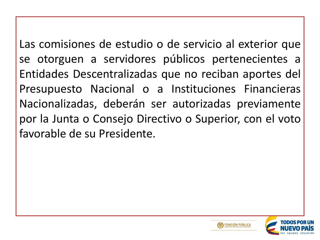 Las comisiones de estudio o de servicio al exterior que se otorguen a servidores públicos pertenecientes a Entidades Descentralizadas que no reciban aportes del Presupuesto Nacional o a Instituciones Financieras Nacionalizadas, deberán ser autorizadas previamente por la Junta o Consejo Directivo o Superior, con el voto favorable de su Presidente.
