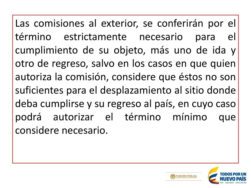 Las comisiones al exterior, se conferirán por el término estrictamente necesario para el cumplimiento de su objeto, más uno de ida y otro de regreso, salvo en los casos en que quien autoriza la comisión, considere que éstos no son suficientes para el desplazamiento al sitio donde deba cumplirse y su regreso al país, en cuyo caso podrá autorizar el término mínimo que considere necesario.