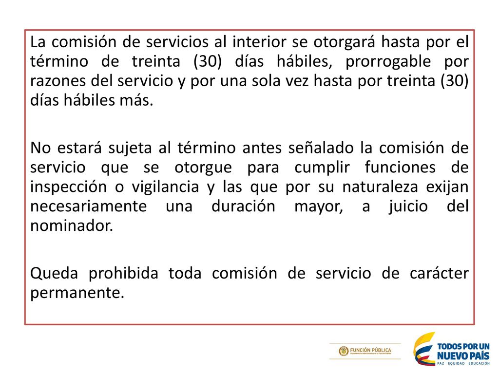 La comisión de servicios al interior se otorgará hasta por el término de treinta (30) días hábiles, prorrogable por razones del servicio y por una sola vez hasta por treinta (30) días hábiles más.