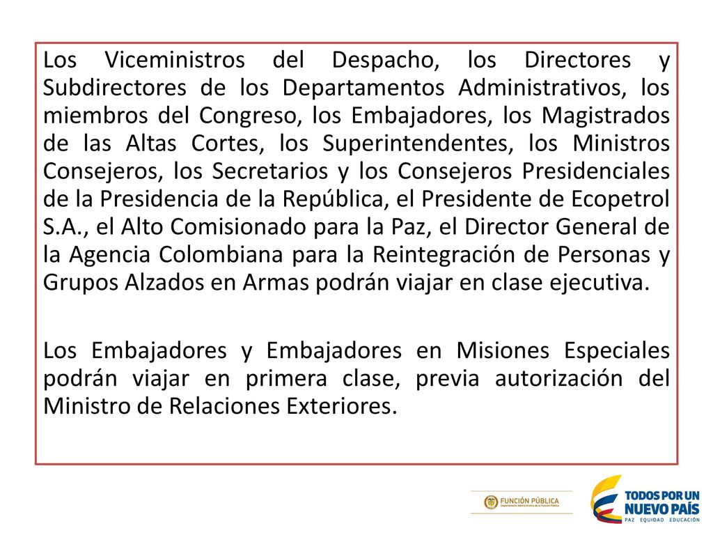 Los Viceministros del Despacho, los Directores y Subdirectores de los Departamentos Administrativos, los miembros del Congreso, los Embajadores, los Magistrados de las Altas Cortes, los Superintendentes, los Ministros Consejeros, los Secretarios y los Consejeros Presidenciales de la Presidencia de la República, el Presidente de Ecopetrol S.A., el Alto Comisionado para la Paz, el Director General de la Agencia Colombiana para la Reintegración de Personas y Grupos Alzados en Armas podrán viajar en clase ejecutiva.